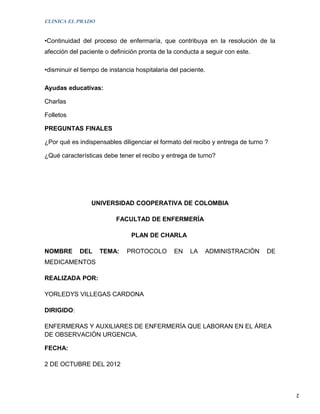 CLINICA EL PRADO


•Continuidad del proceso de enfermaría, que contribuya en la resolución de la
afección del paciente o definición pronta de la conducta a seguir con este.

•disminuir el tiempo de instancia hospitalaria del paciente.

Ayudas educativas:

Charlas

Folletos

PREGUNTAS FINALES

¿Por qué es indispensables diligenciar el formato del recibo y entrega de turno ?

¿Qué características debe tener el recibo y entrega de turno?




                 UNIVERSIDAD COOPERATIVA DE COLOMBIA

                          FACULTAD DE ENFERMERÍA

                                PLAN DE CHARLA

NOMBRE       DEL    TEMA:     PROTOCOLO         EN    LA   ADMINISTRACIÒN       DE
MEDICAMENTOS

REALIZADA POR:

YORLEDYS VILLEGAS CARDONA

DIRIGIDO:

ENFERMERAS Y AUXILIARES DE ENFERMERÍA QUE LABORAN EN EL ÁREA
DE OBSERVACIÓN URGENCIA.

FECHA:

2 DE OCTUBRE DEL 2012



                                                                                     2
 