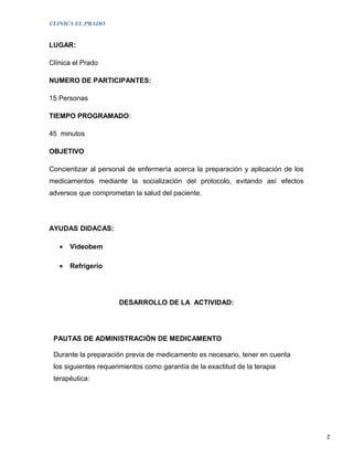 CLINICA EL PRADO


LUGAR:

Clínica el Prado

NUMERO DE PARTICIPANTES:

15 Personas

TIEMPO PROGRAMADO:

45 minutos

OBJETIVO

Concientizar al personal de enfermería acerca la preparación y aplicación de los
medicamentos mediante la socialización del protocolo, evitando así efectos
adversos que comprometan la salud del paciente.




AYUDAS DIDACAS:

   •   Videobem

   •   Refrigerio




                      DESARROLLO DE LA ACTIVIDAD:




 PAUTAS DE ADMINISTRACIÒN DE MEDICAMENTO

 Durante la preparación previa de medicamento es necesario, tener en cuenta
 los siguientes requerimientos como garantía de la exactitud de la terapia
 terapéutica:




                                                                                   2
 