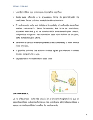 CLINICA EL PRADO


•   La orden médica este enmendada, incompleta o confusa

•   Exista duda referente a la preparación, forma de administración y/o
    condiciones físicas, químicas o asépticas del medicamento

•   El medicamento no ha sido debidamente rotulado, el rotulo debe especificar
    nombre, concentración, forma farmacéutica, lote fecha de vencimiento,
    laboratorio fabricante y vía de administración especialmente para tabletas,
    comprimidos o capsulas. Para inyectables debe incluir nombre del diluyente,
    fecha de reconstitución y hora.

•   Se termine el periodo de tiempo para el cual esta ordenado y la orden médica
    no es renovada.

•   El paciente presente una reacción adversa aguda que deteriore su estado
    clínico o compromete su vida.

•   Se prescriba un medicamento de dosis única




VIA PARENTERAL

La vía endovenosa, es la más utilizada en el ambiente hospitalario ya que en
pacientes críticos es la única forma que nos permite una administración rápida y
asegura la biodisponibilidad completa del medicamento.



                                                                                   2
 