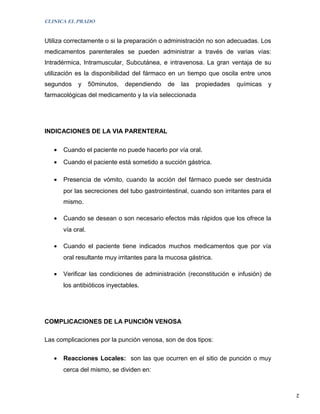CLINICA EL PRADO


Utiliza correctamente o si la preparación o administración no son adecuadas. Los
medicamentos parenterales se pueden administrar a través de varias vías:
Intradérmica, Intramuscular, Subcutánea, e intravenosa. La gran ventaja de su
utilización es la disponibilidad del fármaco en un tiempo que oscila entre unos
segundos     y     50minutos,   dependiendo   de   las   propiedades   químicas   y
farmacológicas del medicamento y la vía seleccionada




INDICACIONES DE LA VIA PARENTERAL

   •   Cuando el paciente no puede hacerlo por vía oral.
   •   Cuando el paciente está sometido a succión gástrica.

   •   Presencia de vómito, cuando la acción del fármaco puede ser destruida
       por las secreciones del tubo gastrointestinal, cuando son irritantes para el
       mismo.

   •   Cuando se desean o son necesario efectos más rápidos que los ofrece la
       vía oral.

   •   Cuando el paciente tiene indicados muchos medicamentos que por vía
       oral resultante muy irritantes para la mucosa gástrica.

   •   Verificar las condiciones de administración (reconstitución e infusión) de
       los antibióticos inyectables.




COMPLICACIONES DE LA PUNCIÒN VENOSA

Las complicaciones por la punción venosa, son de dos tipos:

   •   Reacciones Locales: son las que ocurren en el sitio de punción o muy
       cerca del mismo, se dividen en:


                                                                                      2
 