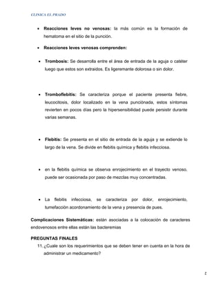 CLINICA EL PRADO


   •   Reacciones leves no venosas: la más común es la formación de
       hematoma en el sitio de la punción.

   •   Reacciones leves venosas comprenden:


   •   Trombosis: Se desarrolla entre el área de entrada de la aguja o catéter
       luego que estos son extraidos. Es ligeremante dolorosa o sin dolor.




   •   Tromboflebitis: Se caracteriza porque el paciente presenta fiebre,
       leucocitosis, dolor localizado en la vena punciònada, estos síntomas
       revierten en pocos días pero la hipersensibilidad puede persistir durante
       varias semanas.




   •   Flebitis: Se presenta en el sitio de entrada de la aguja y se extiende lo
       largo de la vena. Se divide en flebitis química y flebitis infecciosa.




   •   en la flebitis química se observa enrojecimiento en el trayecto venoso,
       puede ser ocasionada por paso de mezclas muy concentradas.




   •   La   flebitis   infecciosa,   se   caracteriza   por   dolor,   enrojecimiento,
       tumefacción acordonamiento de la vena y presencia de pues.

Complicaciones Sistemáticas: están asociadas a la colocación de caracteres
endovenosos entre ellas están las bacteremias

PREGUNTAS FINALES
   11. ¿Cuale son los requerimientos que se deben tener en cuenta en la hora de
       administrar un medicamento?



                                                                                         2
 
