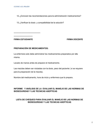 CLINICA EL PRADO




    12. ¿Conocen las recomendaciones para la administración medicamentos?


    13. ¿Verifican la dosis y compatibilidad de la solución?




-----------------------------------------
-----------------------------
FIRMA ESTUDIANTE                                               FIRMA DOCENTE



PREPARACIÒN DE MEDICAMENTOS:

La enfermera solo debe administrar los medicamentos preparados por ella
misma.

Lavado de manos antes de preparar el medicamento.

Las mezclas deben ser rotuladas con la dosis, peso del paciente ( si se requiere
para la preparación de la mezcla).

Nombre del medicamento, hora de inicio y enfermera que lo prepara.




INFORME Y ANÁLISIS DE LA EVALUAR EL MANEJO DE LAS NORMAS DE
BIOSEGURIDAD Y LAS TECNICAS ASEPTICAS



   LISTA DE CHEQUEO PARA EVALUAR EL MANEJO DE LAS NORMAS DE
              BIOSEGURIDAD Y LAS TECNICAS ASEPTICAS




                                                                                   2
 