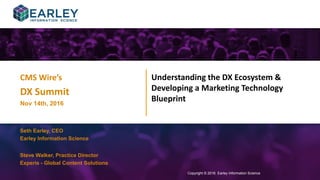 Copyright © 2016 Earley Information Science1
Understanding the DX Ecosystem &
Developing a Marketing Technology
Blueprint
Copyright © 2016 Earley Information Science
Seth Earley, CEO
Earley Information Science
CMS Wire’s
DX Summit
Nov 14th, 2016
Steve Walker, Practice Director
Experis - Global Content Solutions
 