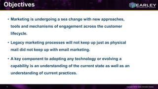 Copyright © 2016 Earley Information Science11
• Marketing is undergoing a sea change with new approaches,
tools and mechanisms of engagement across the customer
lifecycle.
• Legacy marketing processes will not keep up just as physical
mail did not keep up with email marketing.
• A key component to adopting any technology or evolving a
capability is an understanding of the current state as well as an
understanding of current practices.
Objectives
 