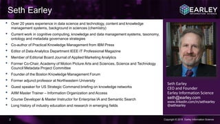 Copyright © 2016 Earley Information Science2
Seth Earley
Seth Earley
CEO and Founder
Earley Information Science
seth@earley.com
www.linkedin.com/in/sethearley
@sethearley
• Over 20 years experience in data science and technology, content and knowledge
management systems, background in sciences (chemistry)
• Current work in cognitive computing, knowledge and data management systems, taxonomy,
ontology and metadata governance strategies
• Co-author of Practical Knowledge Management from IBM Press
• Editor of Data Analytics Department IEEE IT Professional Magazine
• Member of Editorial Board Journal of Applied Marketing Analytics
• Former Co-Chair, Academy of Motion Picture Arts and Sciences, Science and Technology
Council Metadata Project Committee
• Founder of the Boston Knowledge Management Forum
• Former adjunct professor at Northeastern University
• Guest speaker for US Strategic Command briefing on knowledge networks
• AIIM Master Trainer – Information Organization and Access
• Course Developer & Master Instructor for Enterprise IA and Semantic Search
• Long history of industry education and research in emerging fields
 