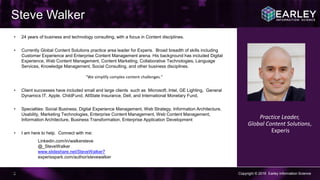 Copyright © 2016 Earley Information Science3
Steve Walker
• 24 years of business and technology consulting, with a focus in Content disciplines.
• Currently Global Content Solutions practice area leader for Experis. Broad breadth of skills including
Customer Experience and Enterprise Content Management arena. His background has included Digital
Experience, Web Content Management, Content Marketing, Collaborative Technologies, Language
Services, Knowledge Management, Social Consulting, and other business disciplines.
“We simplify complex content challenges.”
• Client successes have included small and large clients such as Microsoft, Intel, GE Lighting, General
Dynamics IT, Apple, ChildFund, AllState Insurance, Dell, and International Monetary Fund,
• Specialties: Social Business, Digital Experience Management, Web Strategy, Information Architecture,
Usability, Marketing Technologies, Enterprise Content Management, Web Content Management,
Information Architecture, Business Transformation, Enterprise Application Development
• I am here to help. Connect with me:
Linkedin.com/in/walkersteve
@_SteveWalker
www.slideshare.net/SteveWalker7
experisspark.com/author/stevewalker
ker/
Practice Leader,
Global Content Solutions,
Experis
 