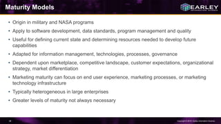 Copyright © 2016 Earley Information Science38
Maturity Models
• Origin in military and NASA programs
• Apply to software development, data standards, program management and quality
• Useful for defining current state and determining resources needed to develop future
capabilities
• Adapted for information management, technologies, processes, governance
• Dependent upon marketplace, competitive landscape, customer expectations, organizational
strategy, market differentiation
• Marketing maturity can focus on end user experience, marketing processes, or marketing
technology infrastructure
• Typically heterogeneous in large enterprises
• Greater levels of maturity not always necessary
 