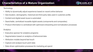 Copyright © 2016 Earley Information Science54
Characteristics of a Mature Organization
Technology
• Ability to dynamically adjust experience based on recent online behavior
• Geo location, demographic, historical and third party data used in customer profile
• Content and digital asset reuse is automated
• Searchable, centralized reusable digital assets (components and composites)
• Product information is centralized with optimized onboarding and normalization processes
Analytics
• Executive sponsor for analytics programs
• Segmentation based on analytics of behavioral data
• Attribution models beyond last touch
• Capture and analyze touch point data
• Data driven optimization processes for marketing ad spend
 