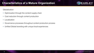Copyright © 2016 Earley Information Science55
Characteristics of a Mature Organization
Globalization
• Optimization through the content supply chain
• Cost reduction through content production
• Localization
• Governance processes throughout content production process
• Unified Global branding with unique local experiences
 