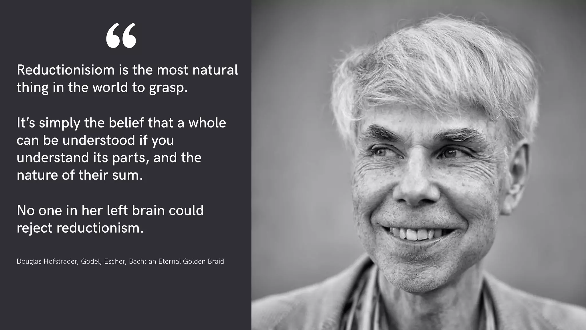 Reductionisiom is the most natural
thing in the world to grasp.
It’s simply the belief that a whole
can be understood if you
understand its parts, and the
nature of their sum.
No one in her left brain could
reject reductionism.
Douglas Hofstrader, Godel, Escher, Bach: an Eternal Golden Braid
“
 