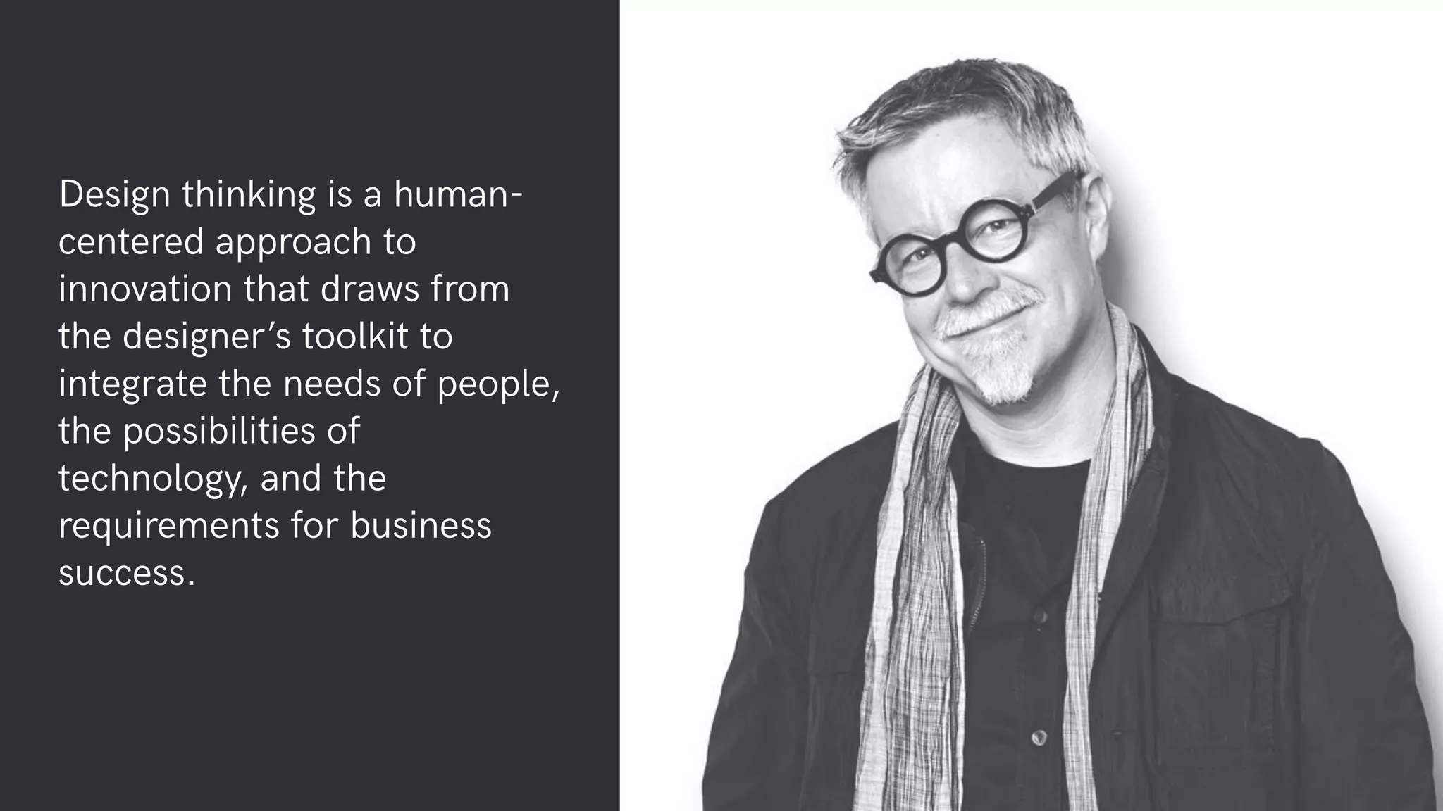 Design thinking is a human-
centered approach to
innovation that draws from
the designer’s toolkit to
integrate the needs of people,
the possibilities of
technology, and the
requirements for business
success.
 