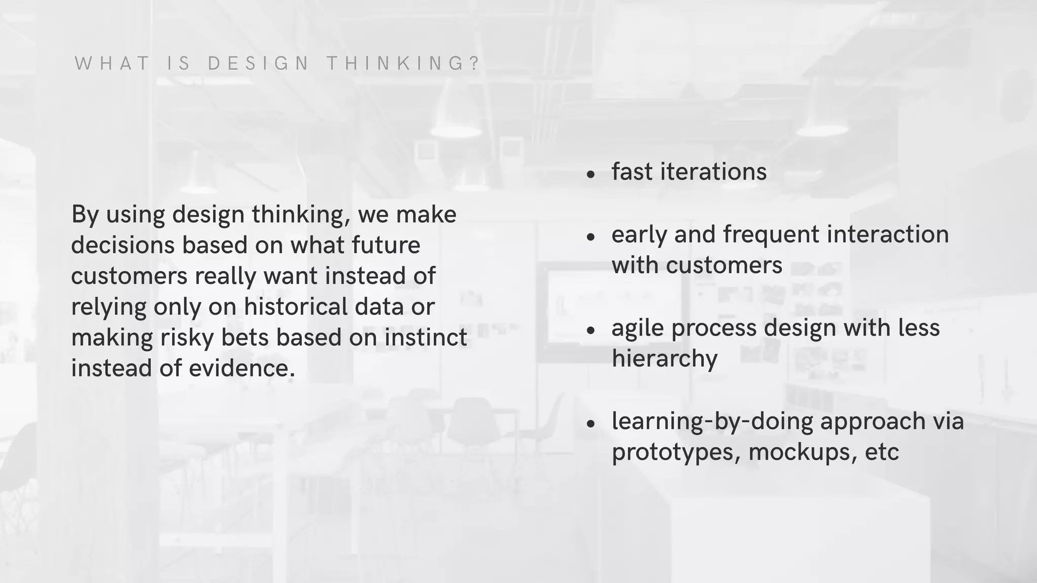 W H A T I S D E S I G N T H I N K I N G ?
By using design thinking, we make
decisions based on what future
customers really want instead of
relying only on historical data or
making risky bets based on instinct
instead of evidence.
• fast iterations
• early and frequent interaction
with customers
• agile process design with less
hierarchy
• learning-by-doing approach via
prototypes, mockups, etc
 