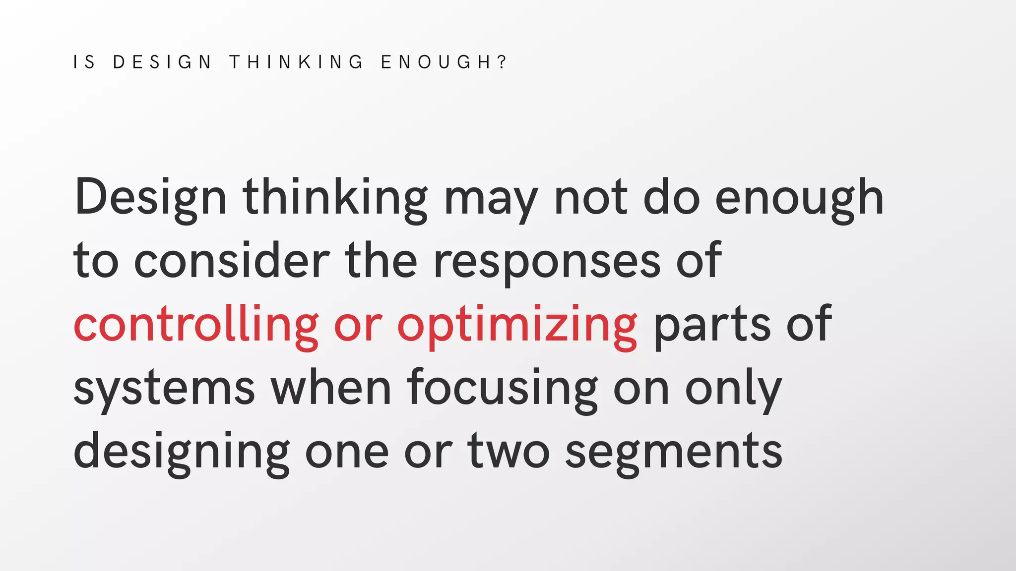 I S D E S I G N T H I N K I N G E N O U G H ?
Design thinking may not do enough
to consider the responses of
controlling or optimizing parts of
systems when focusing on only
designing one or two segments
 