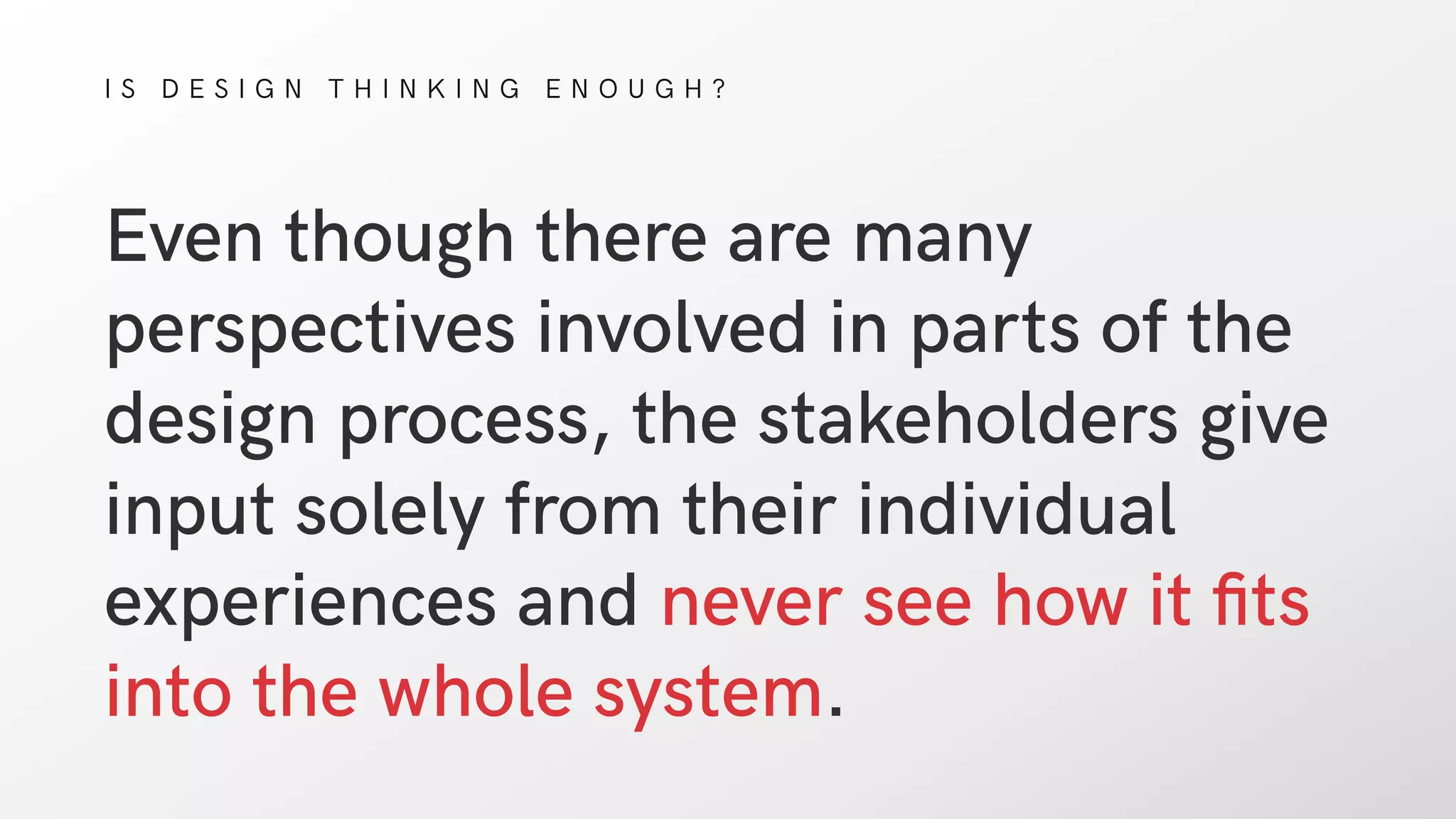 I S D E S I G N T H I N K I N G E N O U G H ?
Even though there are many
perspectives involved in parts of the
design process, the stakeholders give
input solely from their individual
experiences and never see how it ﬁts
into the whole system.
 