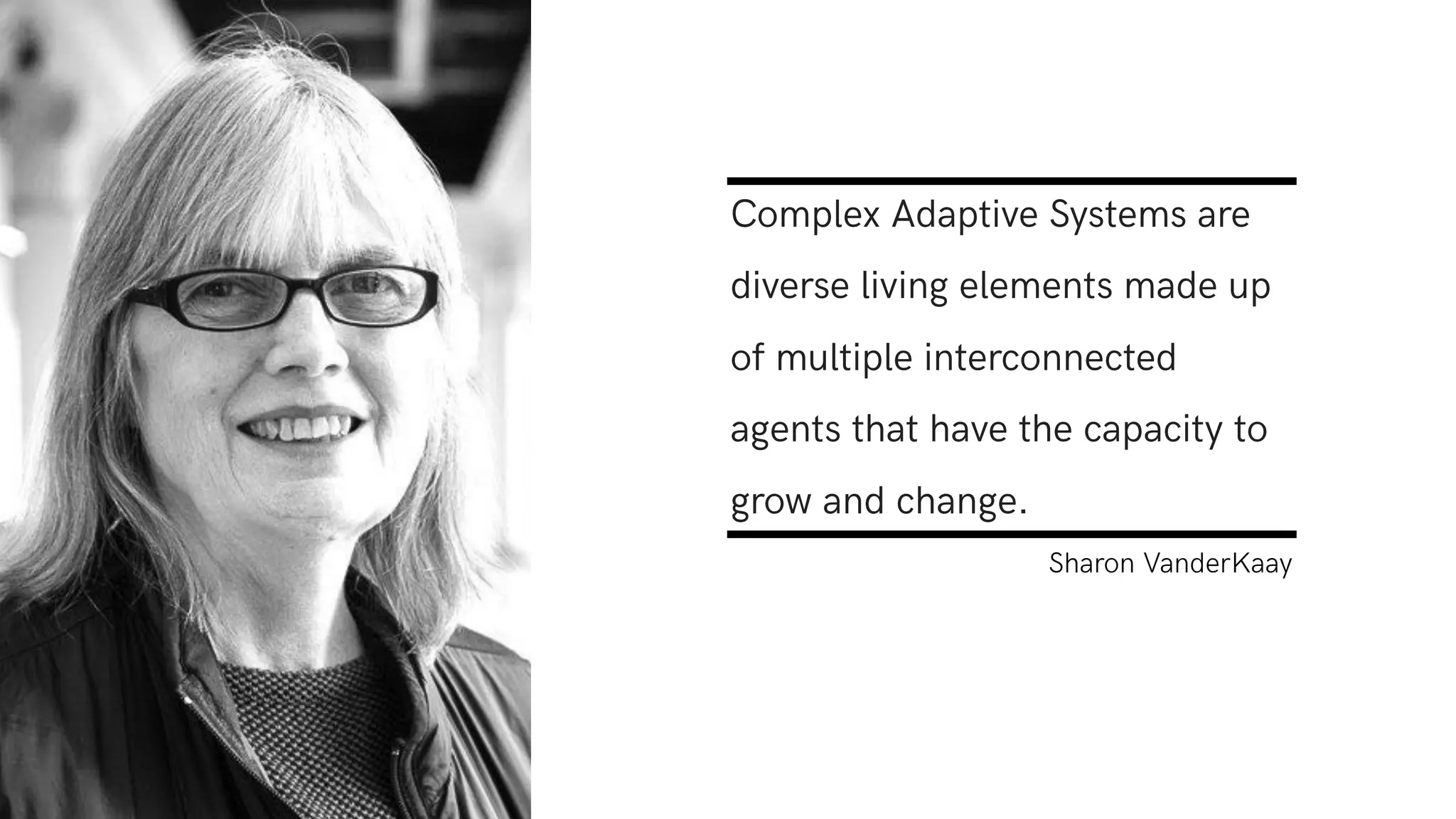 Complex Adaptive Systems are
diverse living elements made up
of multiple interconnected
agents that have the capacity to
grow and change.
Sharon VanderKaay
 