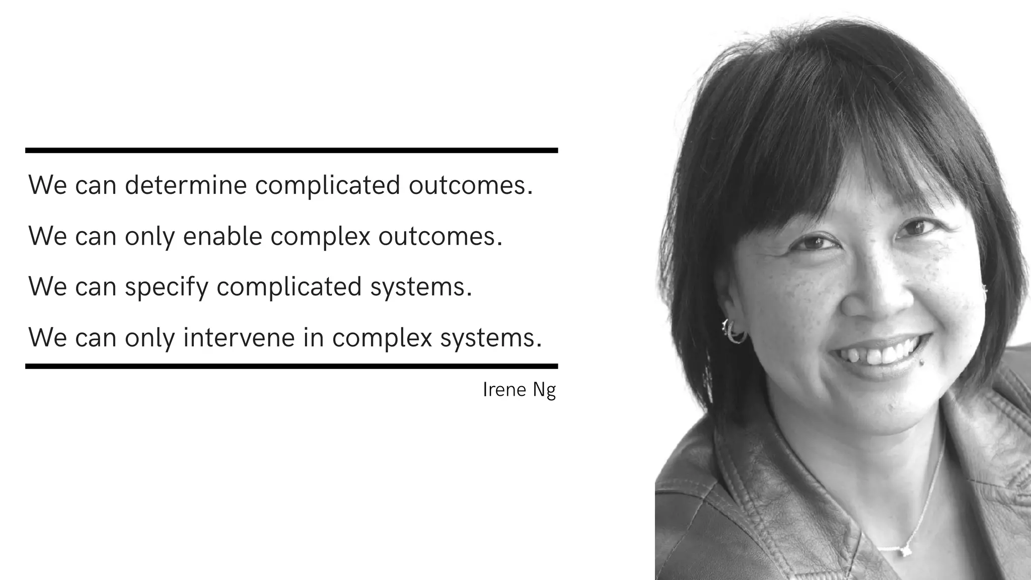 We can determine complicated outcomes.
We can only enable complex outcomes.
We can specify complicated systems.
We can only intervene in complex systems.
Irene Ng
 