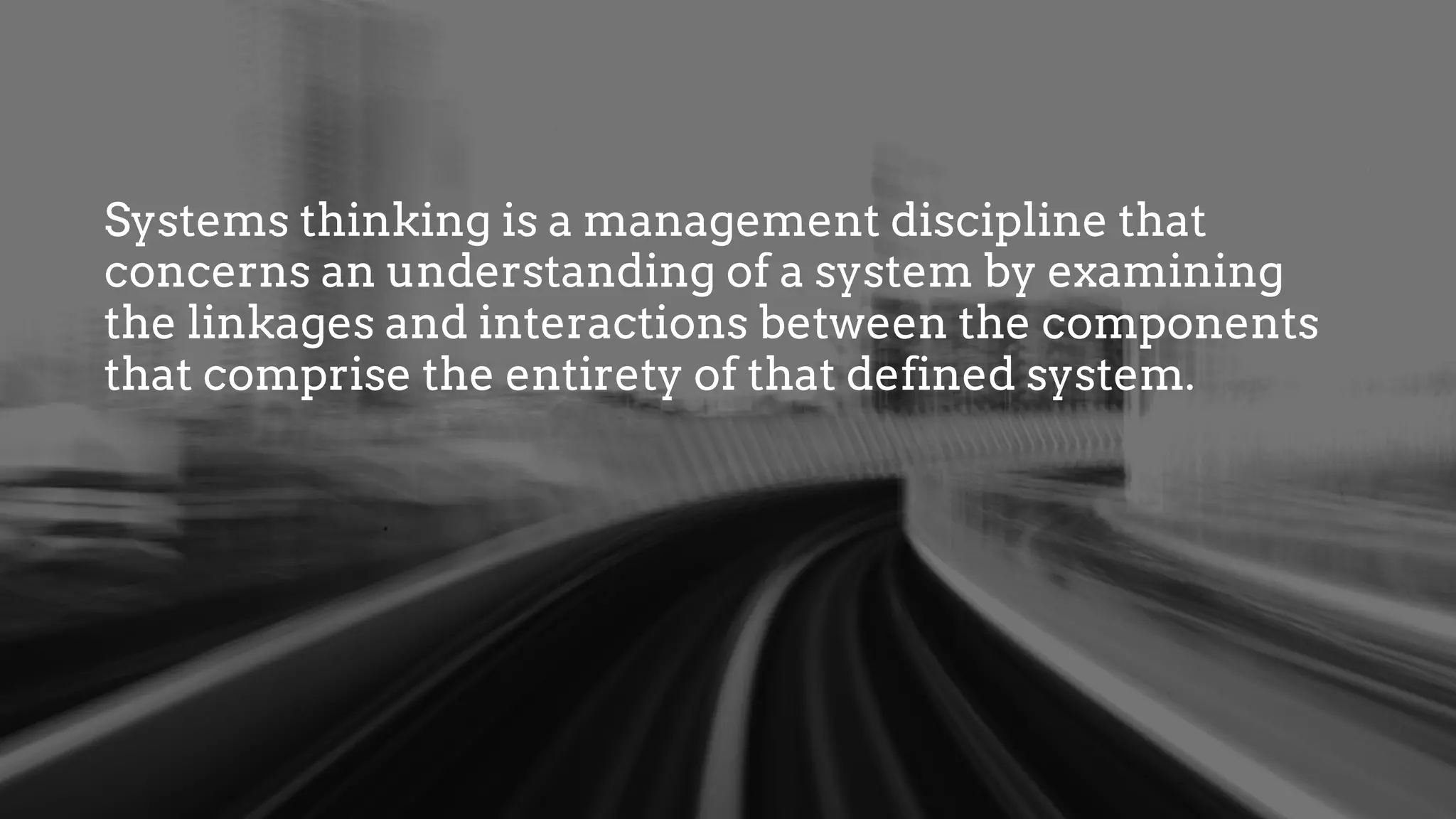 Systems thinking is a management discipline that
concerns an understanding of a system by examining
the linkages and interactions between the components
that comprise the entirety of that defined system.
 