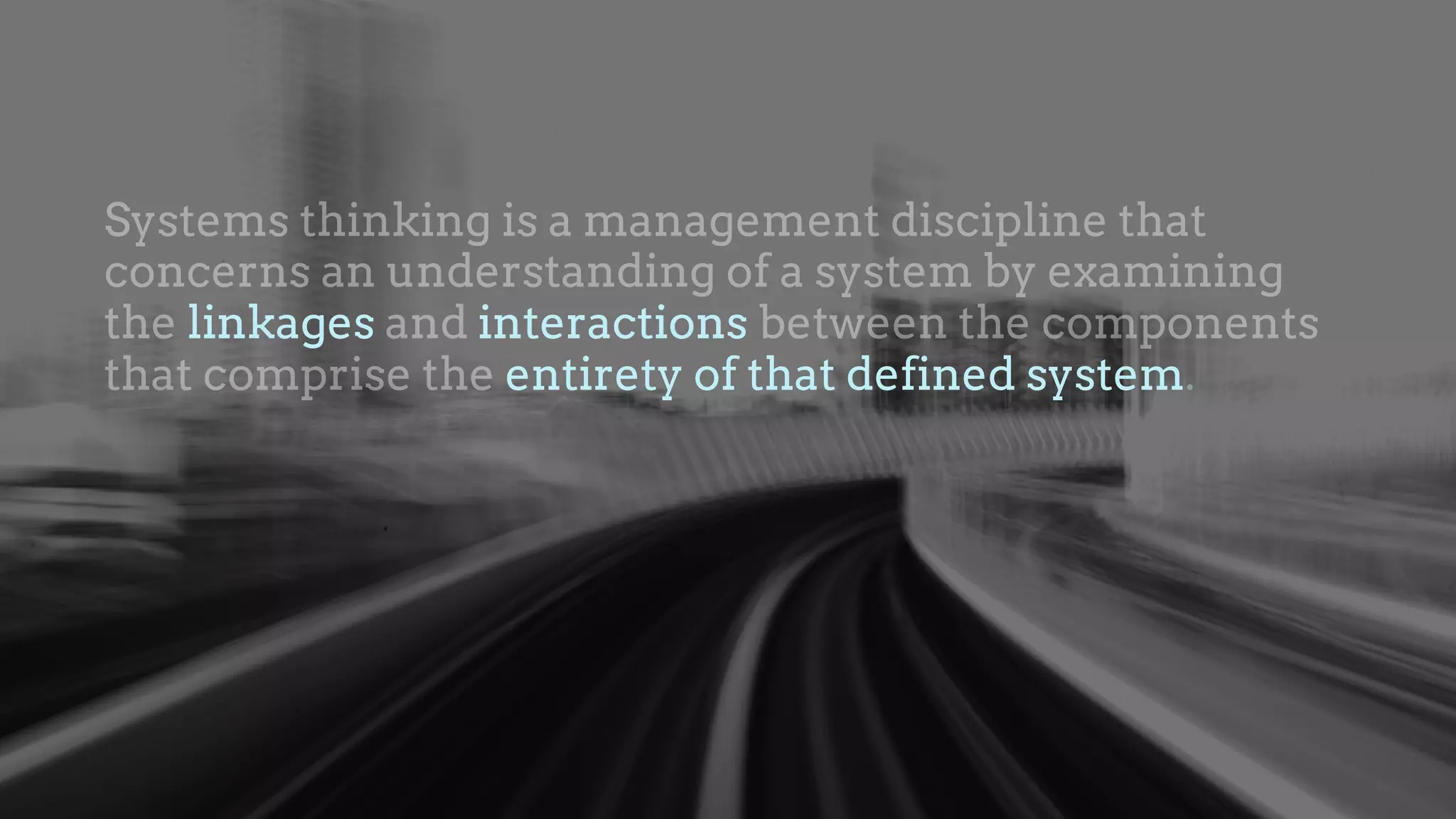 Systems thinking is a management discipline that
concerns an understanding of a system by examining
the linkages and interactions between the components
that comprise the entirety of that defined system.
linkages interactions
entirety of that defined system
 