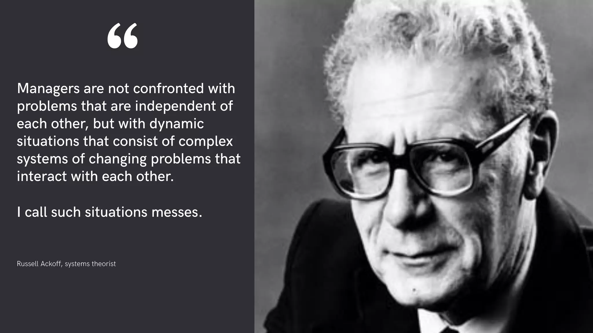Managers are not confronted with
problems that are independent of
each other, but with dynamic
situations that consist of complex
systems of changing problems that
interact with each other.
I call such situations messes.
Russell Ackoff, systems theorist
“
 