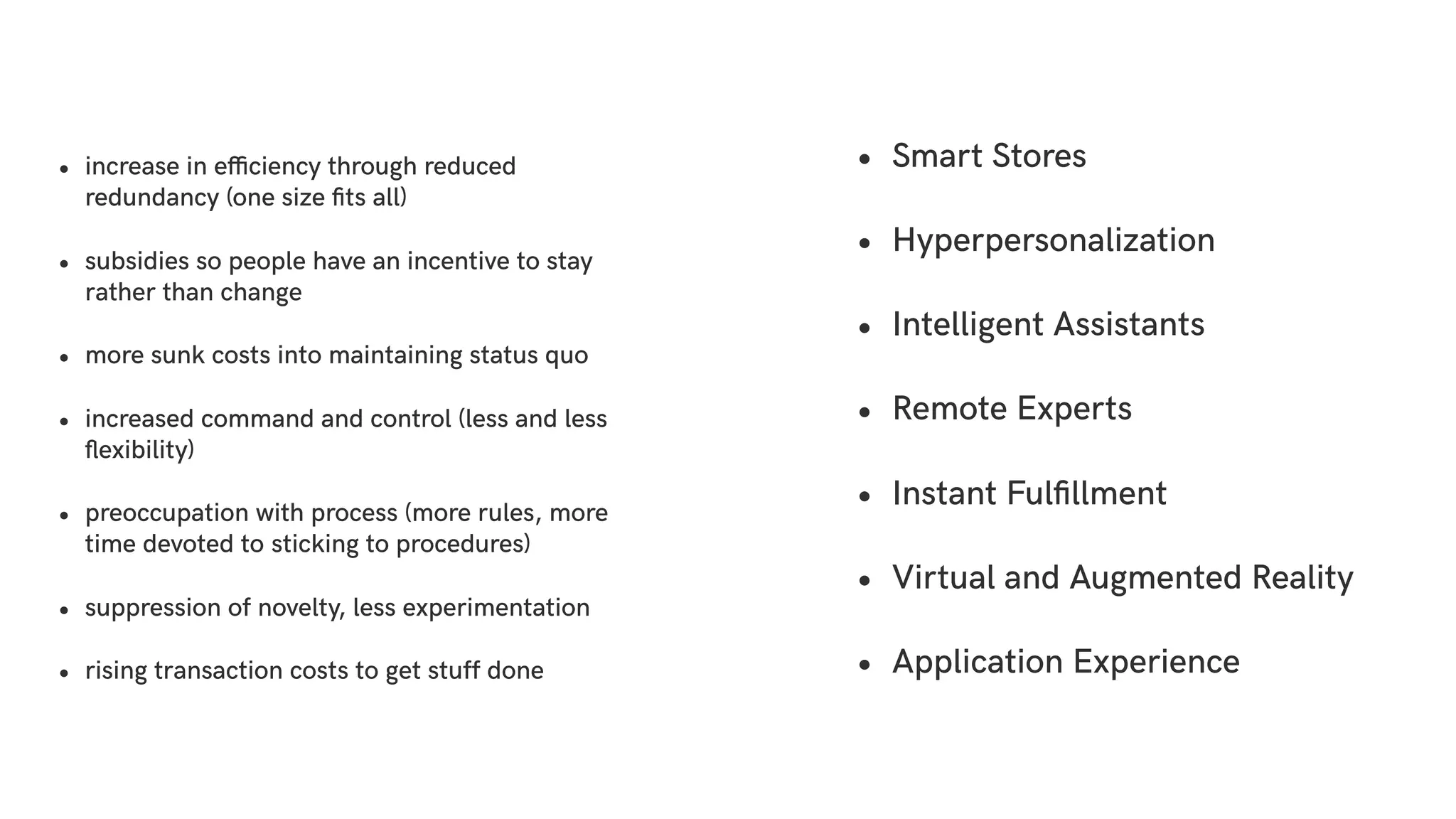 • increase in efficiency through reduced
redundancy (one size ﬁts all)
• subsidies so people have an incentive to stay
rather than change
• more sunk costs into maintaining status quo
• increased command and control (less and less
ﬂexibility)
• preoccupation with process (more rules, more
time devoted to sticking to procedures)
• suppression of novelty, less experimentation
• rising transaction costs to get stuff done
• Smart Stores
• Hyperpersonalization
• Intelligent Assistants
• Remote Experts
• Instant Fulﬁllment
• Virtual and Augmented Reality
• Application Experience
 