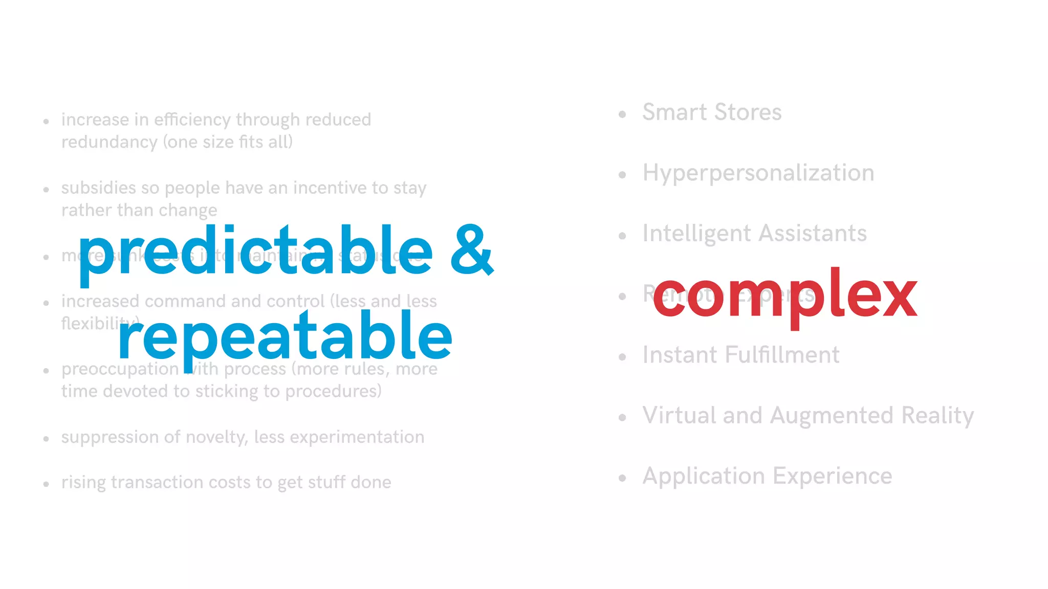 • increase in efficiency through reduced
redundancy (one size ﬁts all)
• subsidies so people have an incentive to stay
rather than change
• more sunk costs into maintaining status quo
• increased command and control (less and less
ﬂexibility)
• preoccupation with process (more rules, more
time devoted to sticking to procedures)
• suppression of novelty, less experimentation
• rising transaction costs to get stuff done
• Smart Stores
• Hyperpersonalization
• Intelligent Assistants
• Remote Experts
• Instant Fulﬁllment
• Virtual and Augmented Reality
• Application Experience
predictable &
repeatable
complex
 