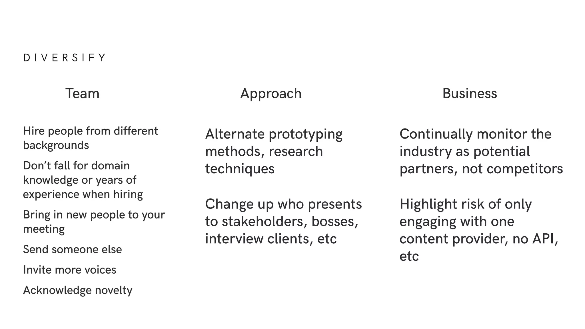 D I V E R S I F Y
Hire people from different
backgrounds
Don’t fall for domain
knowledge or years of
experience when hiring
Bring in new people to your
meeting
Send someone else
Invite more voices
Acknowledge novelty
Team Approach Business
Alternate prototyping
methods, research
techniques
Change up who presents
to stakeholders, bosses,
interview clients, etc
Continually monitor the
industry as potential
partners, not competitors
Highlight risk of only
engaging with one
content provider, no API,
etc
 