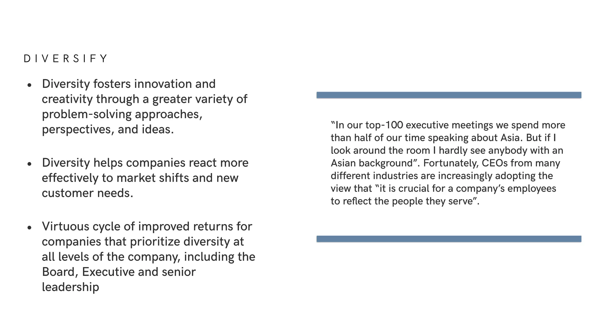 D I V E R S I F Y
• Diversity fosters innovation and
creativity through a greater variety of
problem-solving approaches,
perspectives, and ideas.
• Diversity helps companies react more
effectively to market shifts and new
customer needs.
• Virtuous cycle of improved returns for
companies that prioritize diversity at
all levels of the company, including the
Board, Executive and senior
leadership
“In our top-100 executive meetings we spend more
than half of our time speaking about Asia. But if I
look around the room I hardly see anybody with an
Asian background”. Fortunately, CEOs from many
different industries are increasingly adopting the
view that “it is crucial for a company’s employees
to reﬂect the people they serve”.
 