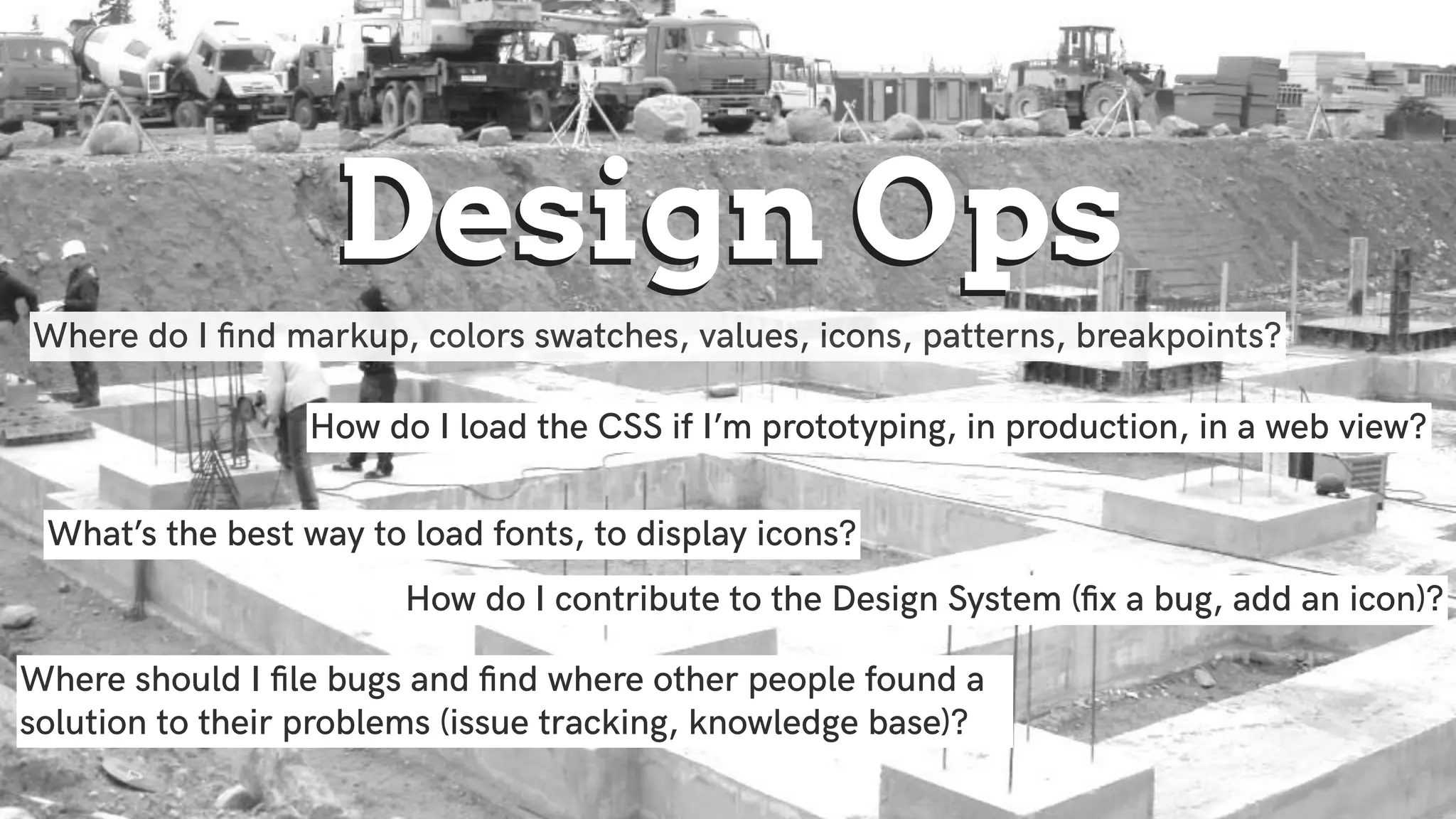 Design OpsDesign Ops
Where do I ﬁnd markup, colors swatches, values, icons, patterns, breakpoints?
How do I load the CSS if I’m prototyping, in production, in a web view?
What’s the best way to load fonts, to display icons?
Where should I ﬁle bugs and ﬁnd where other people found a
solution to their problems (issue tracking, knowledge base)?
How do I contribute to the Design System (ﬁx a bug, add an icon)?
 