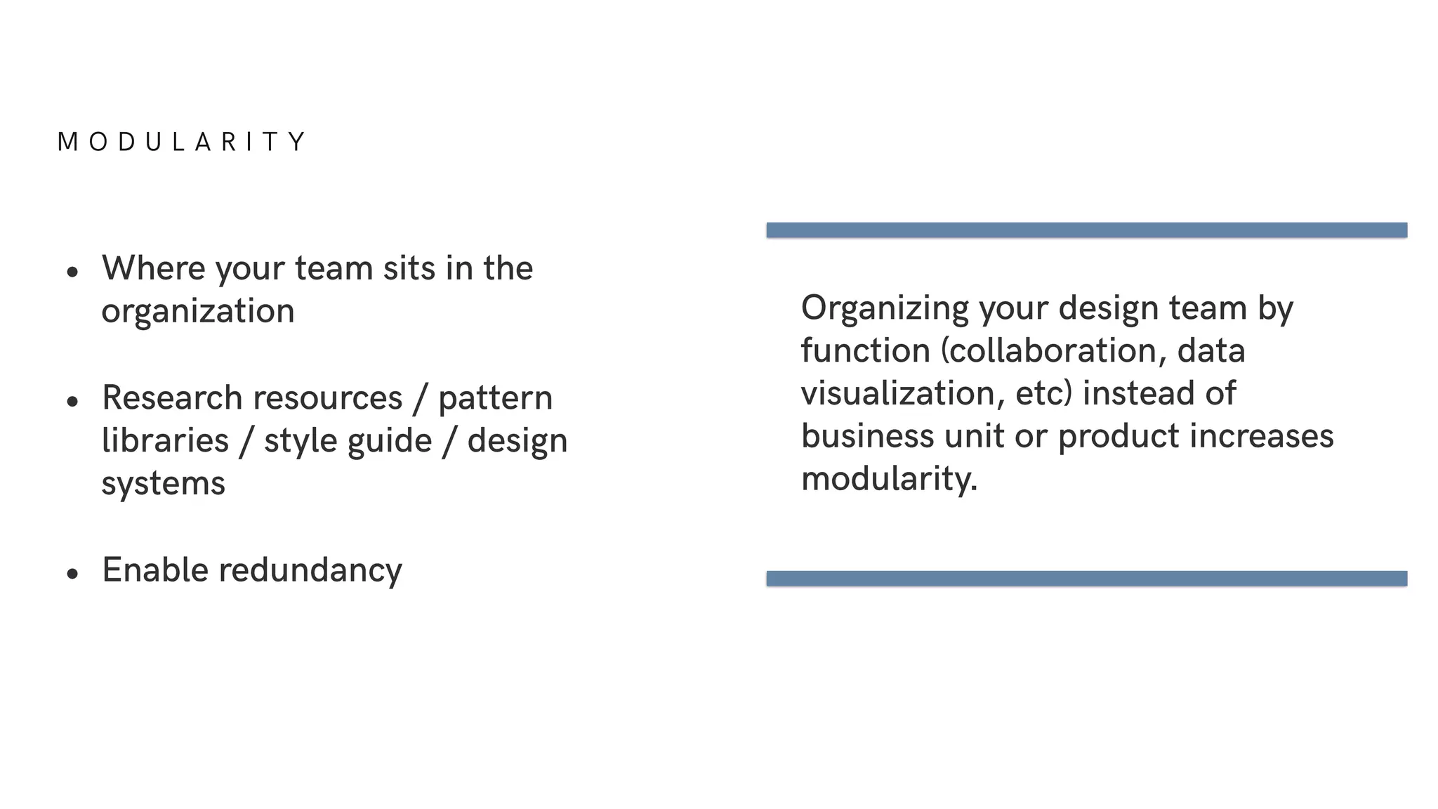 M O D U L A R I T Y
• Where your team sits in the
organization
• Research resources / pattern
libraries / style guide / design
systems
• Enable redundancy
Organizing your design team by
function (collaboration, data
visualization, etc) instead of
business unit or product increases
modularity.
 