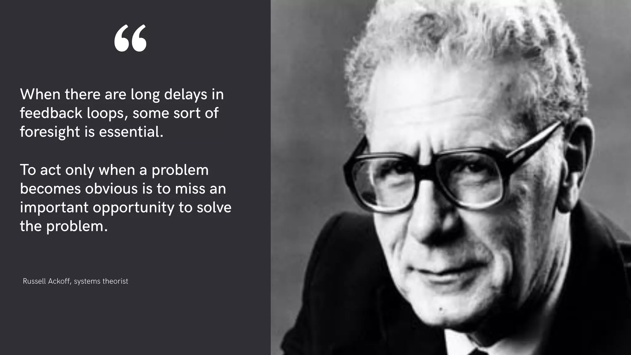 When there are long delays in
feedback loops, some sort of
foresight is essential.
To act only when a problem
becomes obvious is to miss an
important opportunity to solve
the problem.
Russell Ackoff, systems theorist
“
 