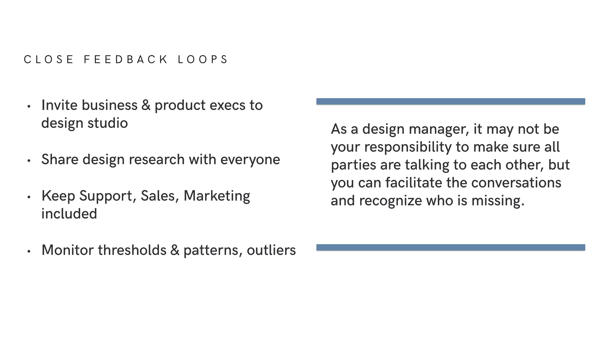 C L O S E F E E D B A C K L O O P S
As a design manager, it may not be
your responsibility to make sure all
parties are talking to each other, but
you can facilitate the conversations
and recognize who is missing.
• Invite business & product execs to
design studio
• Share design research with everyone
• Keep Support, Sales, Marketing
included
• Monitor thresholds & patterns, outliers
 