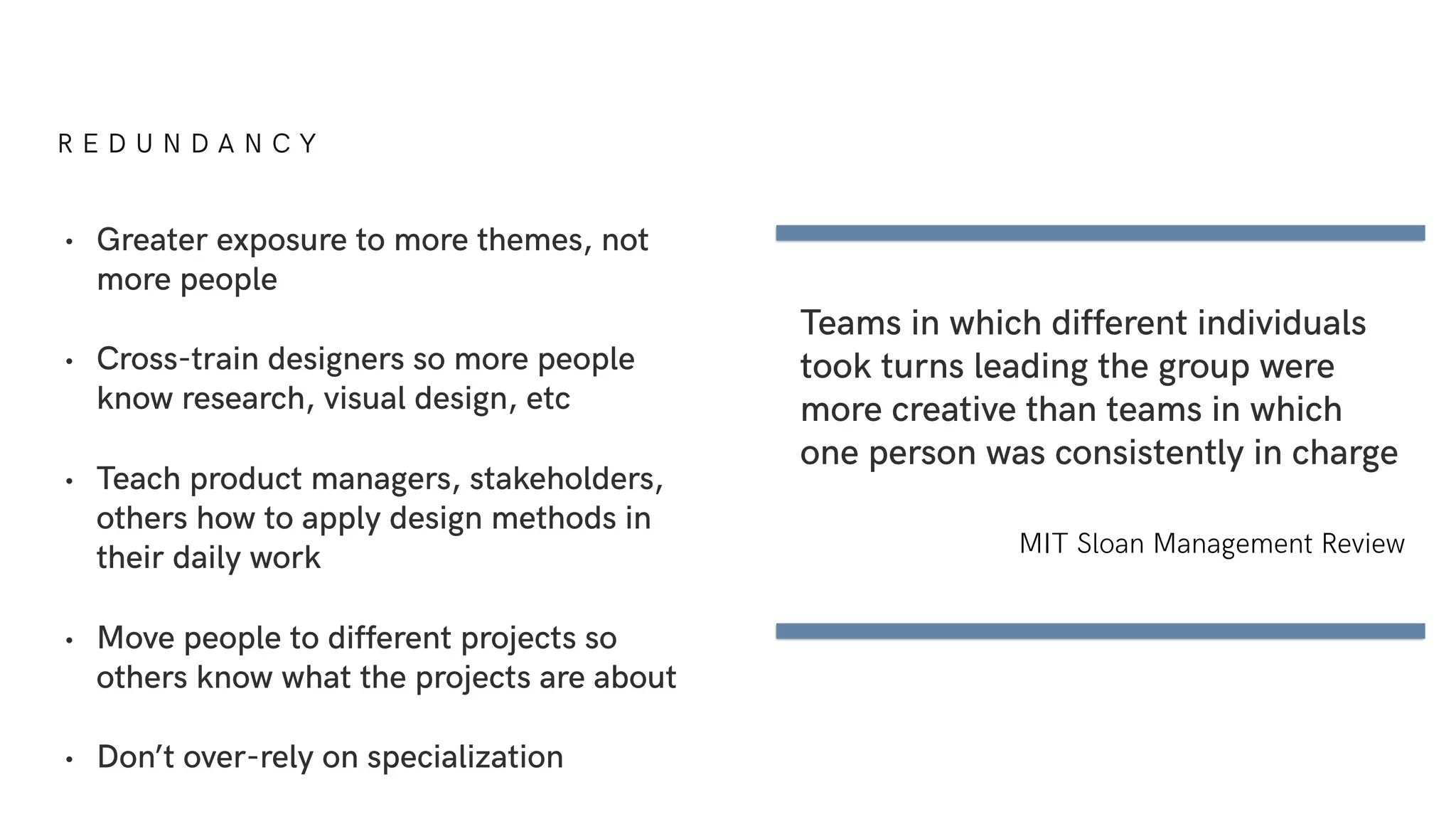 R E D U N D A N C Y
• Greater exposure to more themes, not
more people
• Cross-train designers so more people
know research, visual design, etc
• Teach product managers, stakeholders,
others how to apply design methods in
their daily work
• Move people to different projects so
others know what the projects are about
• Don’t over-rely on specialization
Teams in which different individuals
took turns leading the group were
more creative than teams in which
one person was consistently in charge
MIT Sloan Management Review
 