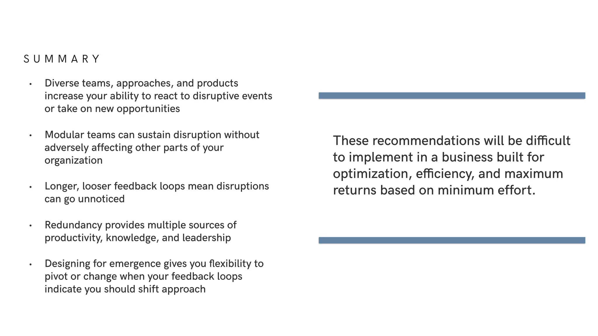 S U M M A R Y
• Diverse teams, approaches, and products
increase your ability to react to disruptive events
or take on new opportunities
• Modular teams can sustain disruption without
adversely affecting other parts of your
organization
• Longer, looser feedback loops mean disruptions
can go unnoticed
• Redundancy provides multiple sources of
productivity, knowledge, and leadership
• Designing for emergence gives you ﬂexibility to
pivot or change when your feedback loops
indicate you should shift approach
These recommendations will be difficult
to implement in a business built for
optimization, efficiency, and maximum
returns based on minimum effort.
 