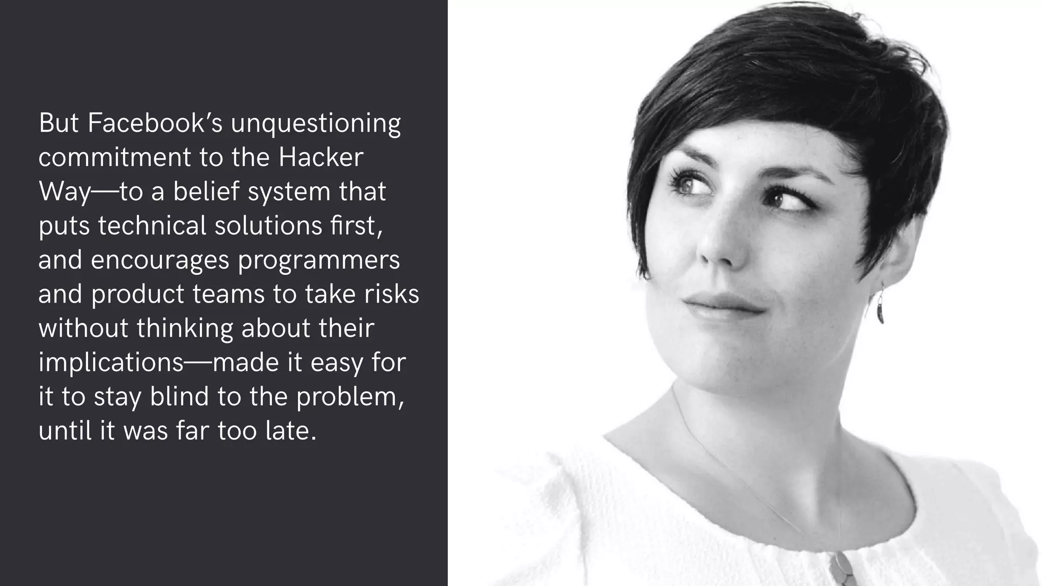 But Facebook’s unquestioning
commitment to the Hacker
Way—to a belief system that
puts technical solutions ﬁrst,
and encourages programmers
and product teams to take risks
without thinking about their
implications—made it easy for
it to stay blind to the problem,
until it was far too late.
 