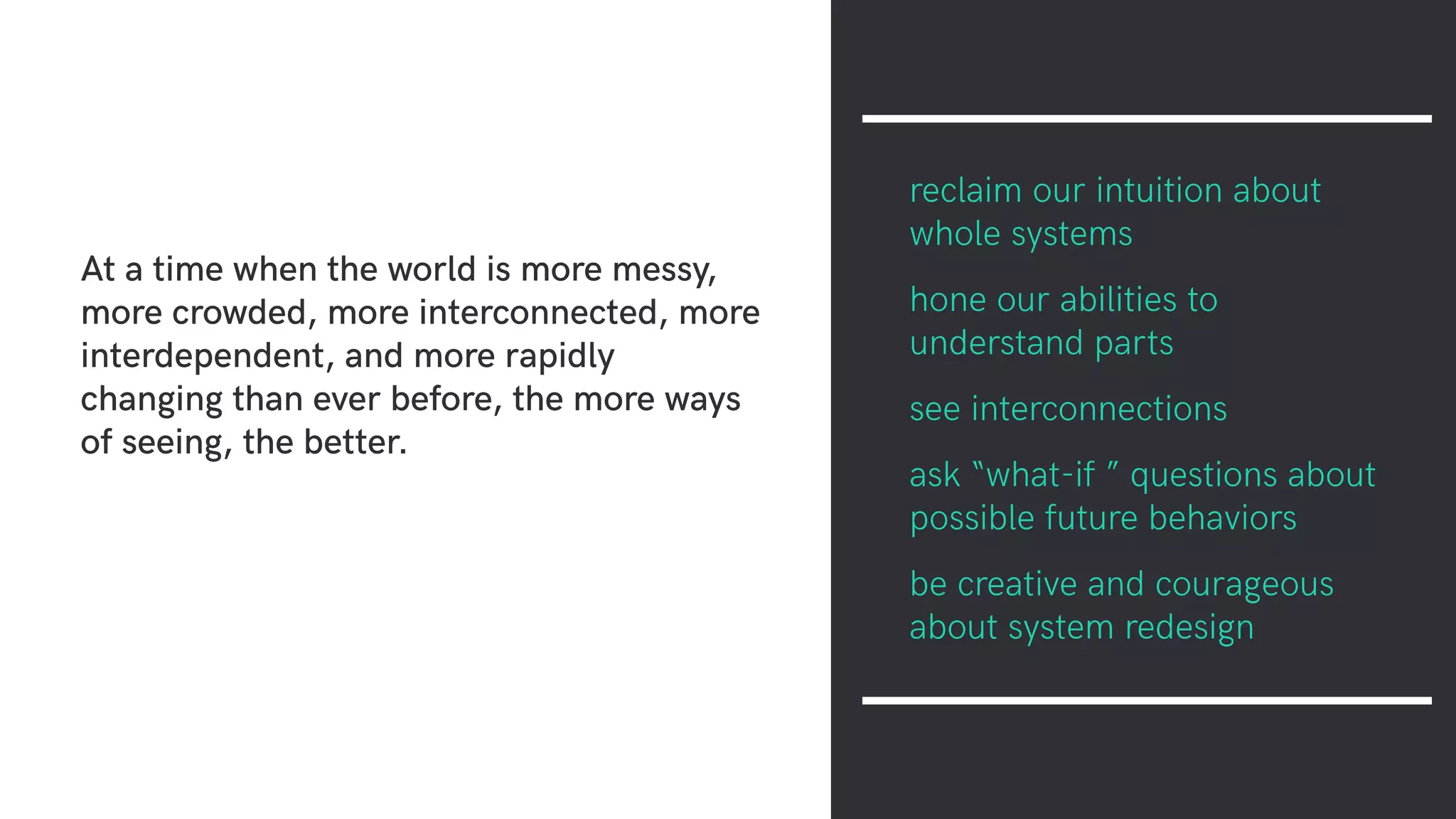 At a time when the world is more messy,
more crowded, more interconnected, more
interdependent, and more rapidly
changing than ever before, the more ways
of seeing, the better.
reclaim our intuition about
whole systems
hone our abilities to
understand parts
see interconnections
ask “what-if ” questions about
possible future behaviors
be creative and courageous
about system redesign
 