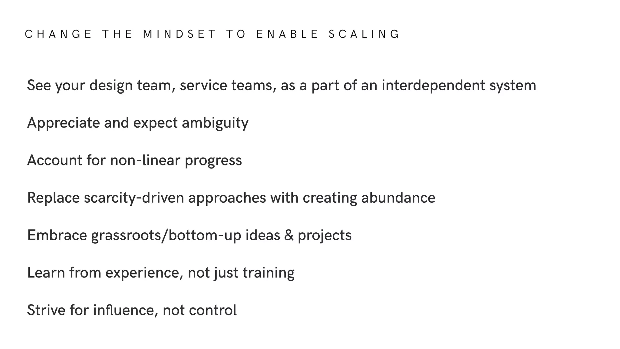 C H A N G E T H E M I N D S E T T O E N A B L E S C A L I N G
See your design team, service teams, as a part of an interdependent system
Appreciate and expect ambiguity
Account for non-linear progress
Replace scarcity-driven approaches with creating abundance
Embrace grassroots/bottom-up ideas & projects
Learn from experience, not just training
Strive for inﬂuence, not control
 