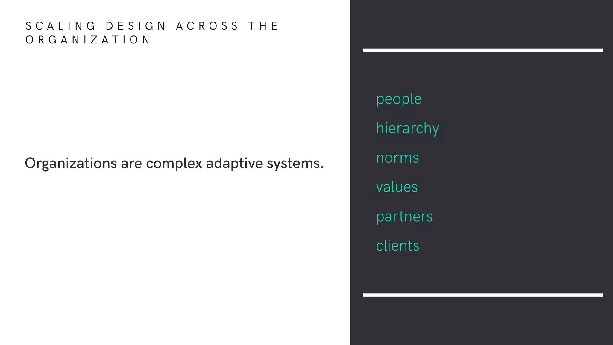Organizations are complex adaptive systems.
people
hierarchy
norms
values
partners
clients
S C A L I N G D E S I G N A C R O S S T H E
O R G A N I Z A T I O N
 
