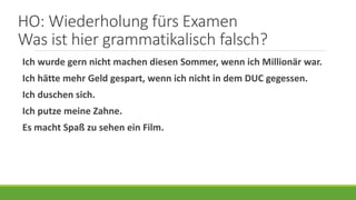 HO: Wiederholung fürs Examen
Was ist hier grammatikalisch falsch?
Ich wurde gern nicht machen diesen Sommer, wenn ich Millionär war.
Ich hätte mehr Geld gespart, wenn ich nicht in dem DUC gegessen.
Ich duschen sich.
Ich putze meine Zahne.
Es macht Spaß zu sehen ein Film.
 