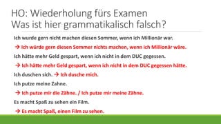 HO: Wiederholung fürs Examen
Was ist hier grammatikalisch falsch?
Ich wurde gern nicht machen diesen Sommer, wenn ich Millionär war.
 Ich würde gern diesen Sommer nichts machen, wenn ich Millionär wäre.
Ich hätte mehr Geld gespart, wenn ich nicht in dem DUC gegessen.
 Ich hätte mehr Geld gespart, wenn ich nicht in dem DUC gegessen hätte.
Ich duschen sich.  Ich dusche mich.
Ich putze meine Zahne.
 Ich putze mir die Zähne. / Ich putze mir meine Zähne.
Es macht Spaß zu sehen ein Film.
 Es macht Spaß, einen Film zu sehen.
 