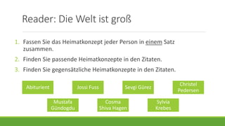 Reader: Die Welt ist groß
Abiturient Jossi Fuss Sevgi Gürez
Christel
Pedersen
Mustafa
Gündogdu
Cosma
Shiva Hagen
Sylvia
Krebes
1. Fassen Sie das Heimatkonzept jeder Person in einem Satz
zusammen.
2. Finden Sie passende Heimatkonzepte in den Zitaten.
3. Finden Sie gegensätzliche Heimatkonzepte in den Zitaten.
 