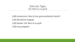 Ziele des Tages
Die Welt ist so groß
[:00] Aufwärmen: Was ist hier grammatikalisch falsch?
[:20] Mündliche Aufgabe
[:30] Reader: Die Welt ist so groß
[:49] Hausaufgaben
 