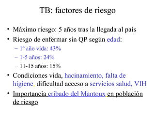 TB: factores de riesgo Máximo riesgo: 5 años tras la llegada al país Riesgo de enfermar sin QP según  edad : 1º año vida: 43% 1-5 años: 24% 11-15 años: 15% Condiciones vida,  hacinamiento, falta de higiene ,  dificultad acceso a  servicios salud, VIH Importancia  cribado del Mantoux   en población de riesgo 