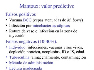 Mantoux: valor predictivo Falsos positivos Vacuna  BCG  (cepas atenuadas de  M. bovis ) Infección por  micobacterias atípicas Rotura de vaso o infección en la zona de inyección Falsos negativos (10-40%).   Individuo:  infecciones, vacunas virus vivos, depleción proteica, neoplasias, ID o IS, edad Tuberculina:  almacenamiento, contaminación Método de administración Lectura inadecuada 