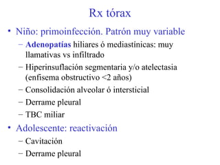 Rx tórax Niño: primoinfección. Patrón muy variable Adenopatías  hiliares ó mediastínicas: muy llamativas vs infiltrado Hiperinsuflación segmentaria y/o atelectasia (enfisema obstructivo <2 años)  Consolidación alveolar ó intersticial Derrame pleural  TBC miliar Adolescente: reactivación Cavitación Derrame pleural 