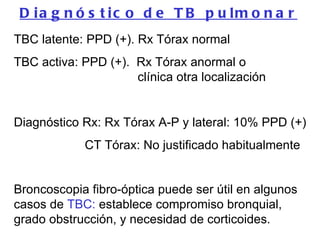 TBC latente: PPD (+). Rx Tórax normal TBC activa: PPD (+).  Rx Tórax anormal o    clínica otra localización Diagnóstico Rx: Rx Tórax A-P y lateral: 10% PPD (+)   CT Tórax: No justificado habitualmente Broncoscopia fibro-óptica puede ser útil en algunos casos de  TBC:  establece compromiso bronquial, grado obstrucción, y necesidad de corticoides.   Diagnóstico de TB pulmonar 