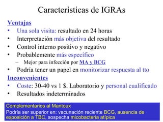 Características de IGRAs Ventajas Una sola visita:  resultado en 24 horas Interpretación  más objetiva  del resultado Control interno positivo y negativo Probablemente  más específico Mejor para infección por  MA y BCG Podría tener un papel en  monitorizar respuesta al tto Inconvenientes Coste : 30-40 vs 1  $. Laboratorio y  personal cualificado Resultados indeterminados Complementarios al Mantoux Podría ser superior en: vacunación reciente  BCG, ausencia de exposición a TBC,  sospecha  micobacteria atípica   
