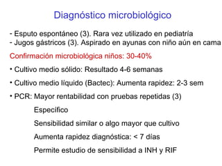 Diagnóstico microbiológico Esputo espontáneo (3). Rara vez utilizado en pediatría Jugos gástricos (3). Aspirado en ayunas con niño aún en cama Confirmación microbiológica niños: 30-40%   Cultivo medio sólido: Resultado 4-6 semanas Cultivo medio líquido (Bactec): Aumenta rapidez: 2-3 sem PCR: Mayor rentabilidad con pruebas repetidas (3)   Específico   Sensibilidad similar o algo mayor que cultivo   Aumenta rapidez diagnóstica: < 7 días   Permite estudio de sensibilidad a INH y RIF 