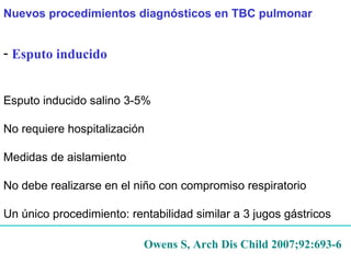Esputo inducido   Esputo inducido  salino 3-5%  No requiere hospitalización Medidas de aislamiento No debe realizarse en el niño con compromiso respiratorio Un único procedimiento: rentabilidad similar a 3 jugos gástricos Owens S, Arch Dis Child 2007;92:693-6 Nuevos procedimientos diagnósticos en TBC pulmonar 