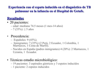 Resultados 20 pacientes:  edad :mediana 74.5 meses (1 mes-14 años) 7 (35%): ≤ 5 años Procedencia:  Españoles: 9 (45%). Inmigrantes: 7 (35%) (2 Perú, 2 Ecuador, 1 Colombia, 1  Marruecos, 1 Costa de Marfil). Nacidos en España (padres inmigrantes) 4 (20%): 2 Marruecos, 1  Ucrania, 1  Ecuador.   Técnicas estudio microbiológico: 19 pacientes: 3 aspirados gástricos y 3 esputos inducidos  1 paciente: 2 esputos inducidos Experiencia con el esputo inducido en el diagnóstico de TB pulmonar en la infancia en el Hospital de Getafe. 