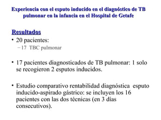 Resultados 20 pacientes: 17  TBC pulmonar 17 pacientes diagnosticados de TB pulmonar: 1 solo se recogieron 2 esputos inducidos. Estudio comparativo rentabilidad diagnóstica  esputo inducido-aspirado gástrico: se incluyen los 16 pacientes con las dos técnicas (en 3 días consecutivos). Experiencia con el esputo inducido en el diagnóstico de TB pulmonar en la infancia en el Hospital de Getafe 